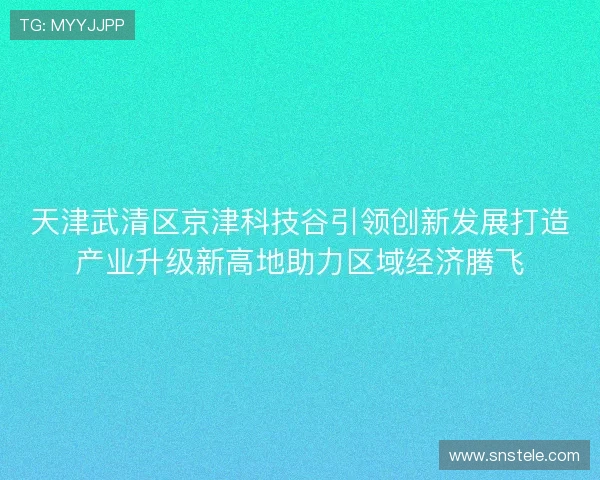 天津武清区京津科技谷引领创新发展打造产业升级新高地助力区域经济腾飞
