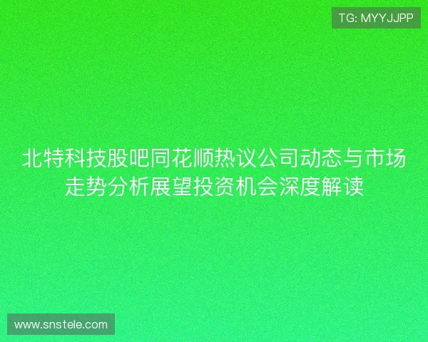 北特科技股吧同花顺热议公司动态与市场走势分析展望投资机会深度解读